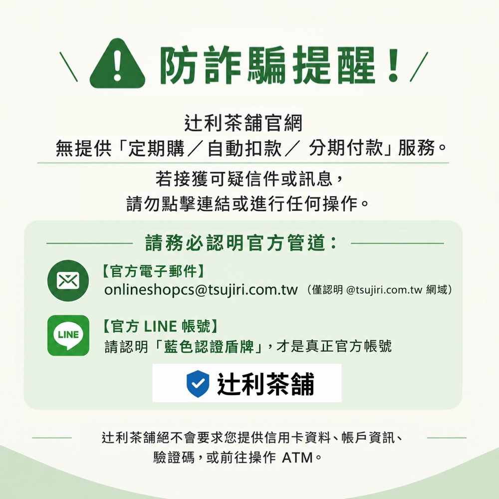 防詐騙提醒：辻利茶舖官網無提供定期購、自動扣款、分期付款服務。若接獲可疑信件或訊息，請勿點擊連結或進行任何操作。官方電子郵件 onlineshopcs@tsujiri.com.tw（僅認明 @tsujiri.com.tw 網域）；官方 LINE 帳號請認明藍色認證盾牌。辻利茶舖絕不會要求您提供信用卡資料、帳戶資訊、驗證碼，或前往操作 ATM。